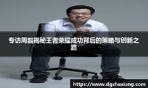 专访周磊揭秘王者荣耀成功背后的策略与创新之路