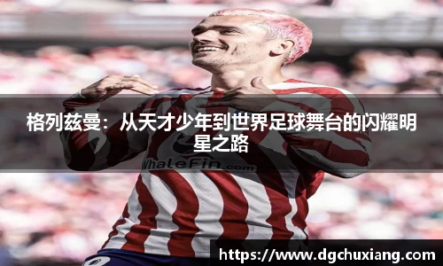 格列兹曼：从天才少年到世界足球舞台的闪耀明星之路