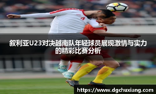叙利亚U23对决越南队年轻球员展现激情与实力的精彩比赛分析