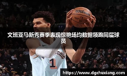 文班亚马新秀赛季表现惊艳场均数据领跑同届球员