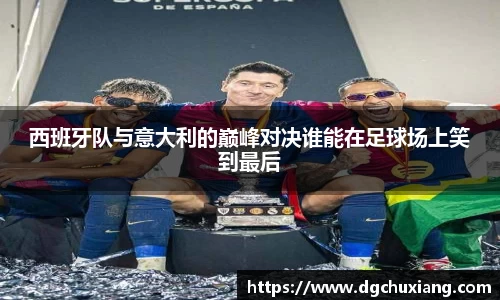 西班牙队与意大利的巅峰对决谁能在足球场上笑到最后