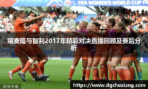 喀麦隆与智利2017年精彩对决直播回顾及赛后分析