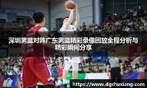 深圳男篮对阵广东男篮精彩录像回放全程分析与精彩瞬间分享