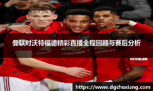 曼联对沃特福德精彩直播全程回顾与赛后分析