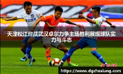 天津松江迎战武汉卓尔力争主场胜利展现球队实力与斗志