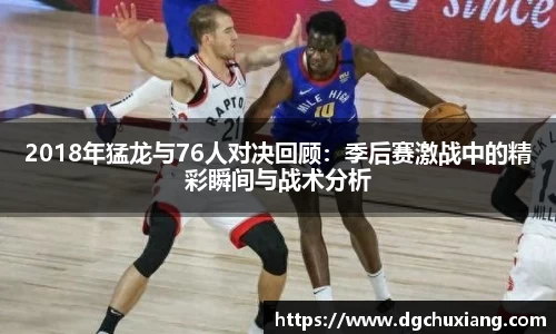 2018年猛龙与76人对决回顾：季后赛激战中的精彩瞬间与战术分析