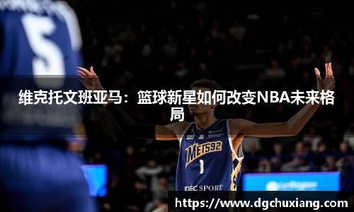 维克托文班亚马：篮球新星如何改变NBA未来格局